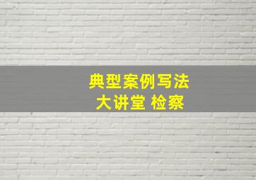 典型案例写法 大讲堂 检察